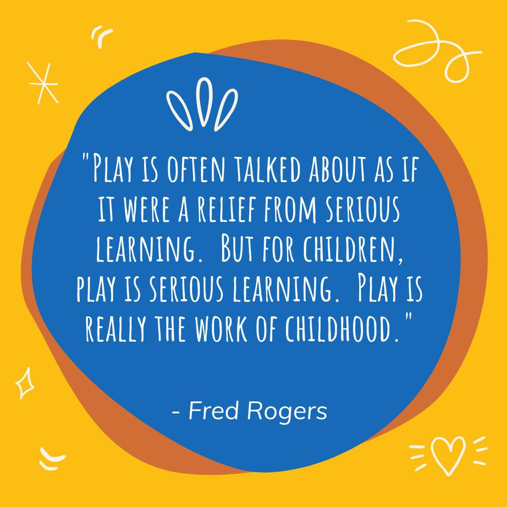 A quote from Fred Rogers. Play is often talked about as if it were a relief from serious learning. But for children, play is serious learning. Play is really the work of childhood.