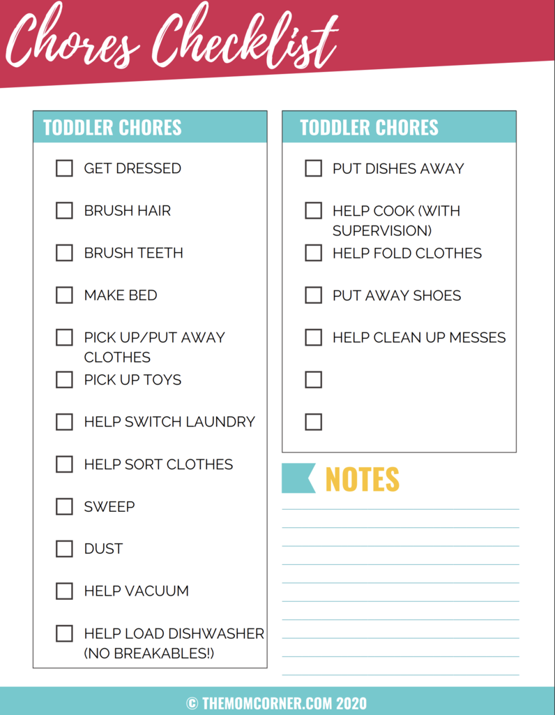 Chores checklist. This lists get dressed, brush hair, brush teeth, make bed, pick up/put away clothes, pick up toys, help switch laundry, help sort clothes, sweep, dust, help vacuum, help load dishwasher (no breakables), put dishes away, help cook (with supervision), help fold clothes, put away shoes, help clean up messes. There are two spaces left open to add your own ideas in, along with a notes section. 