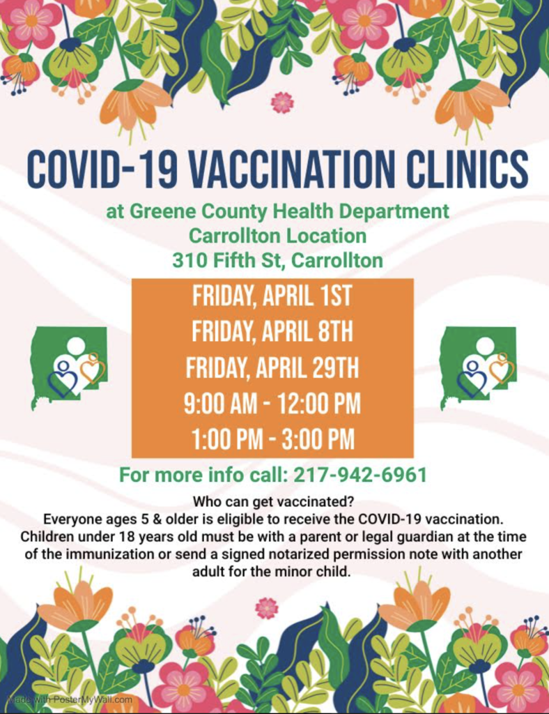 COVID-19 Vaccination Clinics at Greene County Health Department. Friday, April 1st, Friday, April 8th, and Friday, April 29th.  These are available from 9AM to 12PM and 1PM to 3PM. Everyone ages 5 & older is eligible to receive the COVID-19 vaccination. Children under 18 years of age must be with a parent or legal guardian at the time of the immunization or send a signed notarized permission note with another adult for the minor child. For more information call: 217-942-6961.